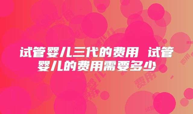 试管婴儿三代的费用 试管婴儿的费用需要多少