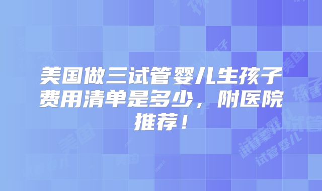 美国做三试管婴儿生孩子费用清单是多少,附医院推荐!