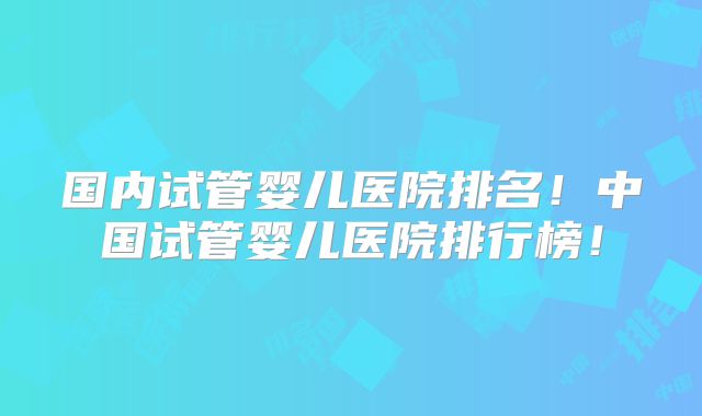 国内试管婴儿医院排名！中国试管婴儿医院排行榜！