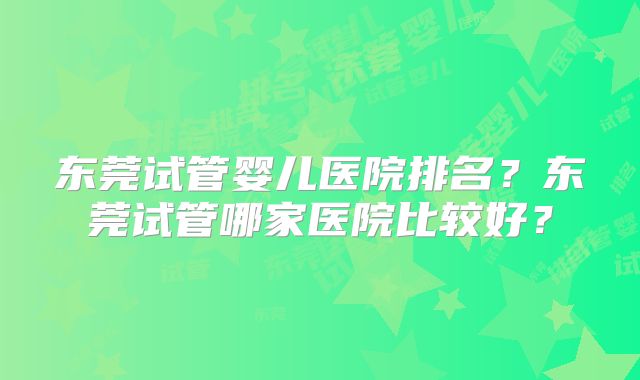 东莞试管婴儿医院排名?东莞试管哪家医院比较好?