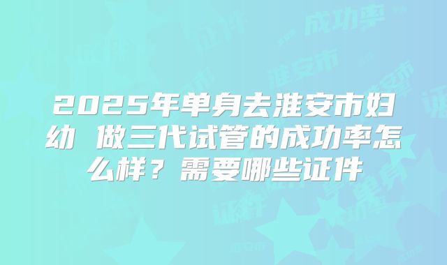 2025年单身去淮安市妇幼 做三代试管的成功率怎么样?需要哪些证件
