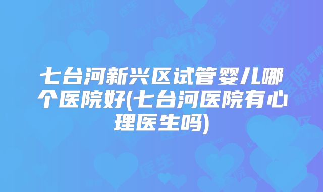 七台河新兴区试管婴儿哪个医院好(七台河医院有心理医生吗)