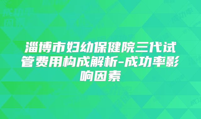 淄博市妇幼保健院三代试管费用构成解析-成功率影响因素