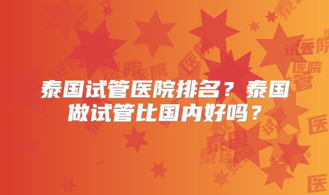 泰国试管医院排名？泰国做试管比国内好吗？