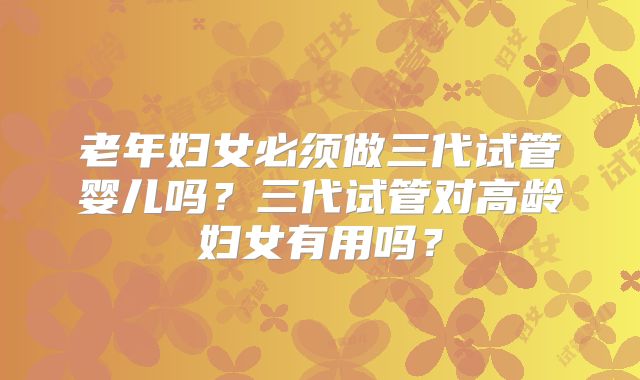 老年妇女必须做三代试管婴儿吗？三代试管对高龄妇女有用吗？