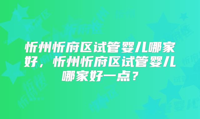 忻州忻府区试管婴儿哪家好，忻州忻府区试管婴儿哪家好一点？
