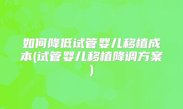 如何降低试管婴儿移植成本(试管婴儿移植降调方案)
