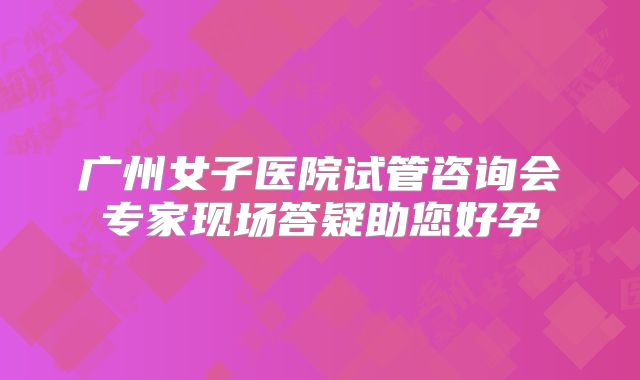 广州女子医院试管咨询会专家现场答疑助您好孕