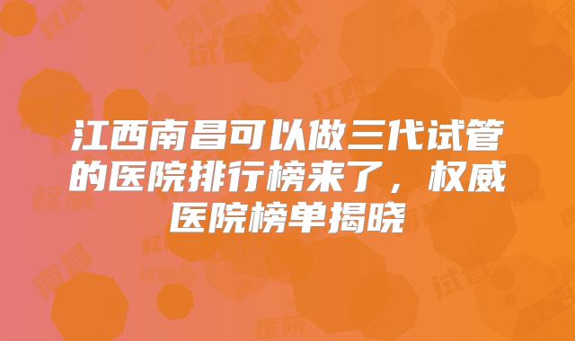 江西南昌可以做三代试管的医院排行榜来了，权威医院榜单揭晓