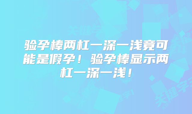 验孕棒两杠一深一浅竟可能是假孕！验孕棒显示两杠一深一浅！