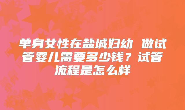 单身女性在盐城妇幼 做试管婴儿需要多少钱？试管流程是怎么样