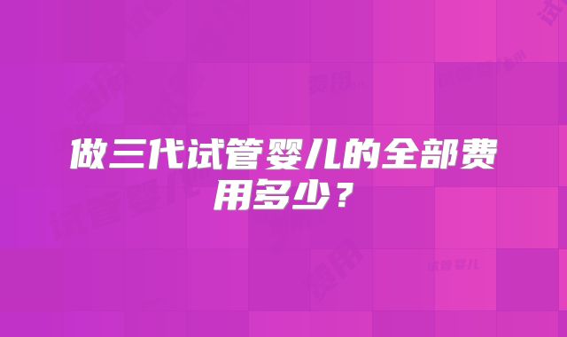 做三代试管婴儿的全部费用多少？