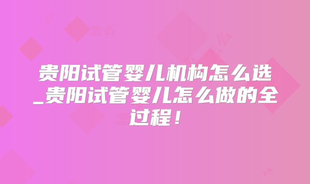 贵阳试管婴儿机构怎么选_贵阳试管婴儿怎么做的全过程!