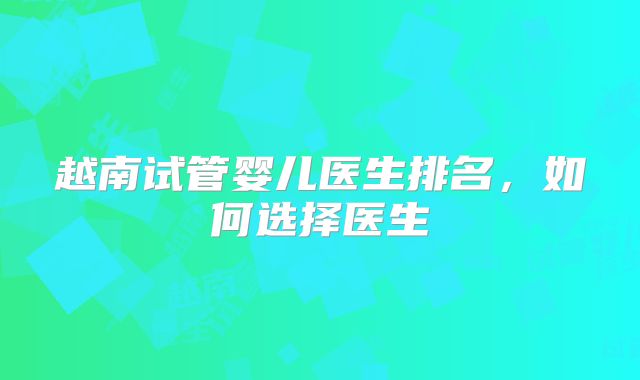 越南试管婴儿医生排名，如何选择医生