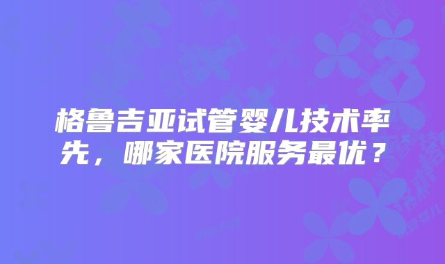 格鲁吉亚试管婴儿技术率先，哪家医院服务最优？