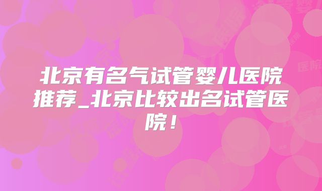 北京有名气试管婴儿医院推荐_北京比较出名试管医院！