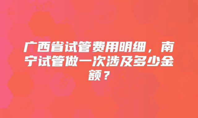 广西省试管费用明细，南宁试管做一次涉及多少金额？