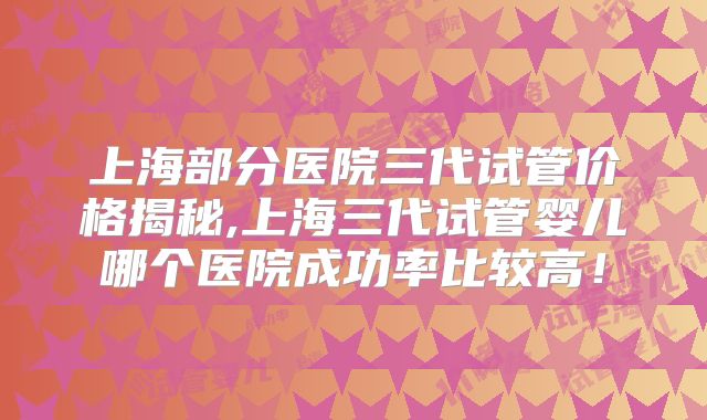 上海部分医院三代试管价格揭秘,上海三代试管婴儿哪个医院成功率比较高!