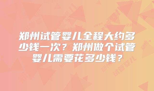 郑州试管婴儿全程大约多少钱一次?郑州做个试管婴儿需要花多少钱?