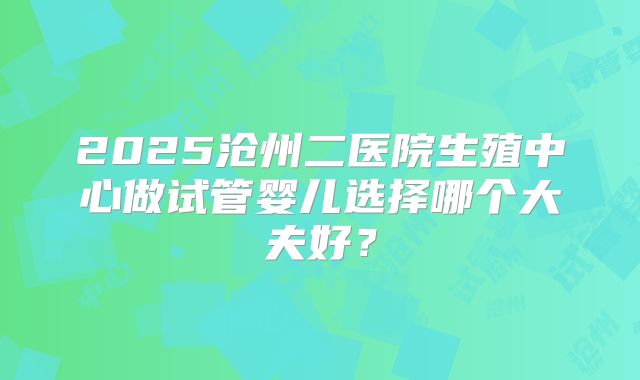 2025沧州二医院生殖中心做试管婴儿选择哪个大夫好？