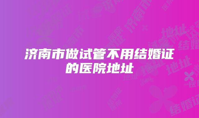 济南市做试管不用结婚证的医院地址