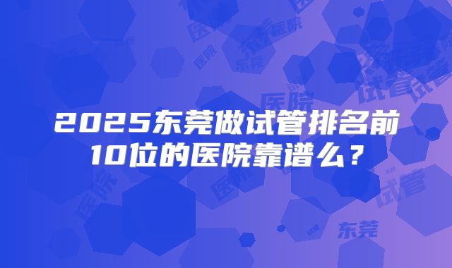 2025东莞做试管排名前10位的医院靠谱么？