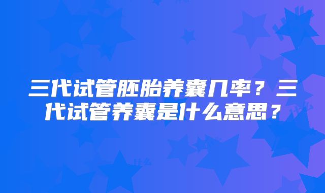 三代试管胚胎养囊几率?三代试管养囊是什么意思?