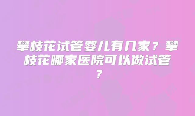 攀枝花试管婴儿有几家？攀枝花哪家医院可以做试管？