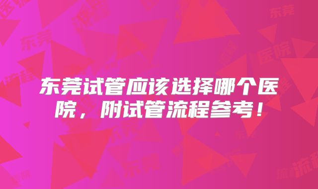 东莞试管应该选择哪个医院,附试管流程参考!