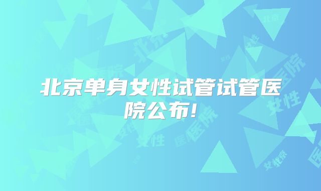 北京单身女性试管试管医院公布!