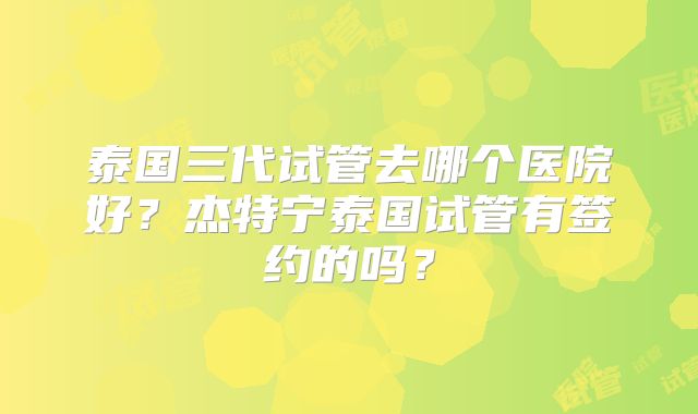 泰国三代试管去哪个医院好？杰特宁泰国试管有签约的吗？