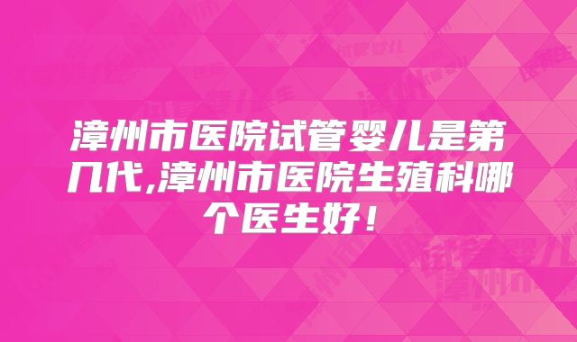 漳州市医院试管婴儿是第几代,漳州市医院生殖科哪个医生好！