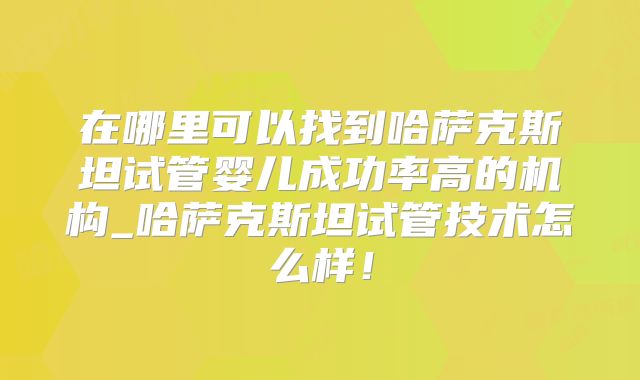 在哪里可以找到哈萨克斯坦试管婴儿成功率高的机构_哈萨克斯坦试管技术怎么样！