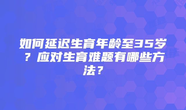 如何延迟生育年龄至35岁？应对生育难题有哪些方法？