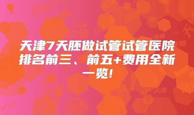 天津7天胚做试管试管医院排名前三、前五+费用全新一览!