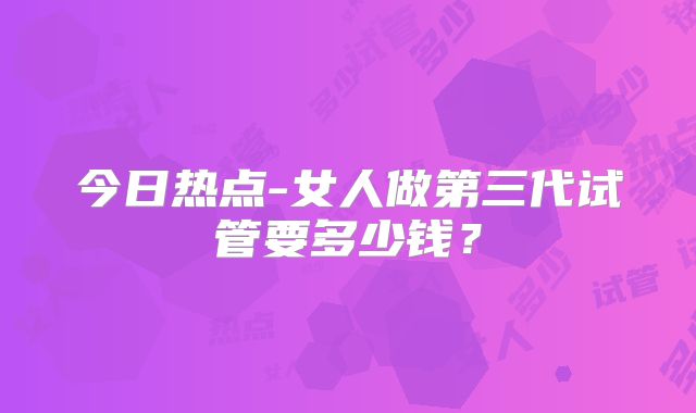 今日热点-女人做第三代试管要多少钱？