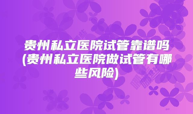 贵州私立医院试管靠谱吗(贵州私立医院做试管有哪些风险)