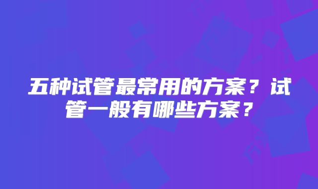 五种试管最常用的方案？试管一般有哪些方案？
