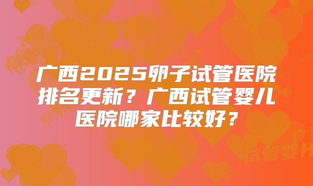 广西2025卵子试管医院排名更新？广西试管婴儿医院哪家比较好？