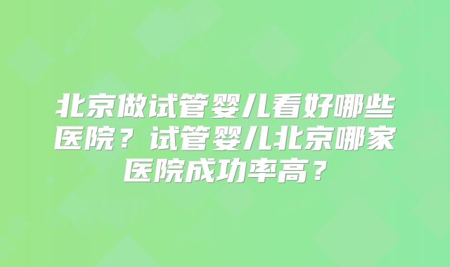 北京做试管婴儿看好哪些医院？试管婴儿北京哪家医院成功率高？