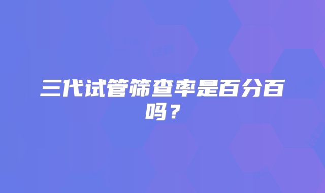 三代试管筛查率是百分百吗？