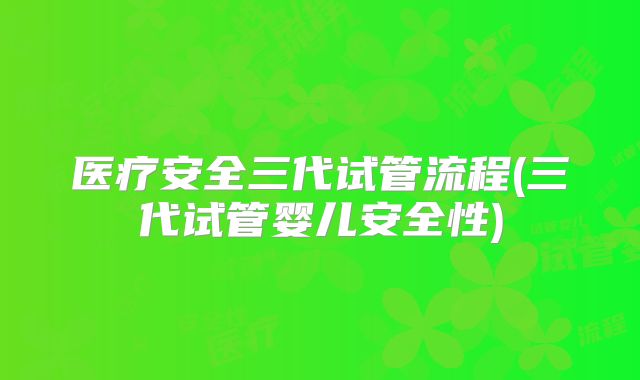 医疗安全三代试管流程(三代试管婴儿安全性)