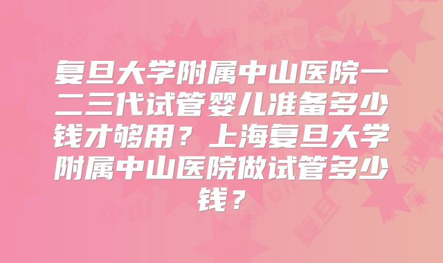 复旦大学附属中山医院一二三代试管婴儿准备多少钱才够用？上海复旦大学附属中山医院做试管多少钱？