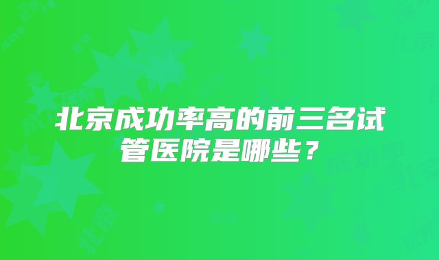 北京成功率高的前三名试管医院是哪些？