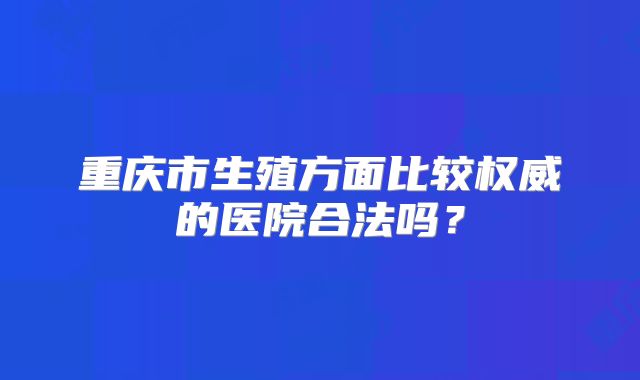 重庆市生殖方面比较权威的医院合法吗？