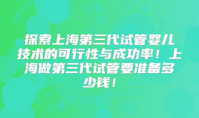 探索上海第三代试管婴儿技术的可行性与成功率!上海做第三代试管要准备多少钱!