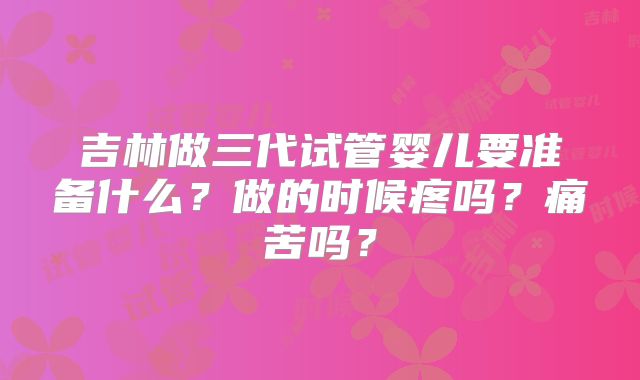 吉林做三代试管婴儿要准备什么？做的时候疼吗？痛苦吗？