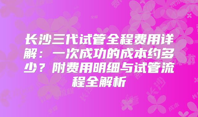 长沙三代试管全程费用详解:一次成功的成本约多少?附费用明细与试管流程全解析