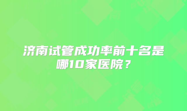 济南试管成功率前十名是哪10家医院?