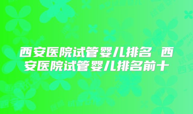 西安医院试管婴儿排名 西安医院试管婴儿排名前十